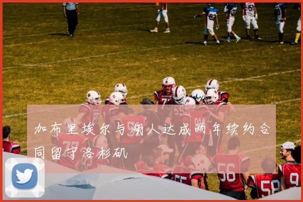 加布里埃尔与湖人达成两年续约合同留守洛杉矶