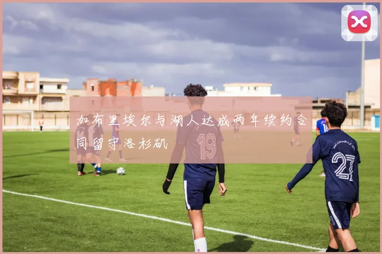 加布里埃尔与湖人达成两年续约合同留守洛杉矶