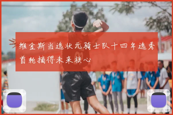 维金斯当选状元骑士队十四年选秀首轮摘得未来核心
