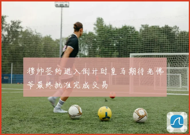 穆帅签约进入倒计时皇马期待老佛爷最终批准完成交易