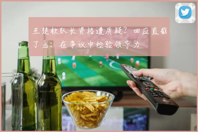 王楚钦队长资格遭质疑？回应直截了当：在争议中检验领导力
