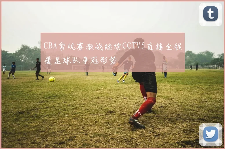 CBA常规赛激战继续CCTV5直播全程覆盖球队争冠形势
