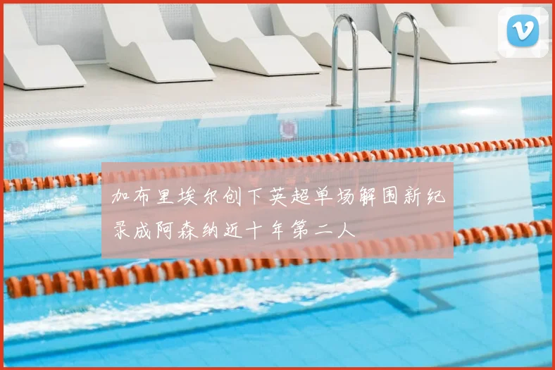 加布里埃尔创下英超单场解围新纪录成阿森纳近十年第二人