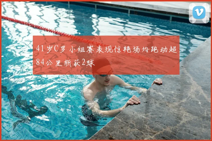41岁C罗小组赛表现惊艳场均跑动超84公里斩获2球