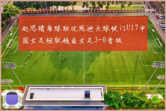 赵思晴角球助攻宛迪头球破门U17中国女足轻取越南女足3-0晋级