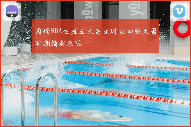 周琦NBA生涯五大高光时刻回顾火箭时期精彩表现