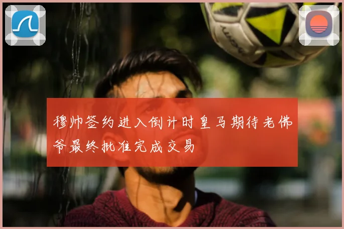 穆帅签约进入倒计时皇马期待老佛爷最终批准完成交易