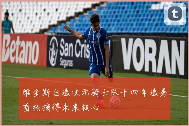 维金斯当选状元骑士队十四年选秀首轮摘得未来核心
