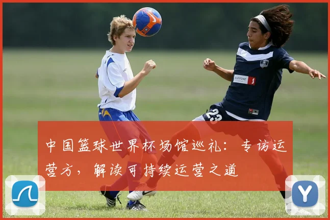 中国篮球世界杯场馆巡礼:专访运营方,解读可持续运营之道