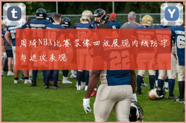 周琦NBA比赛录像回放展现内线防守与进攻表现