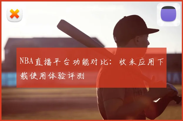 NBA直播平台功能对比：收米应用下载使用体验评测