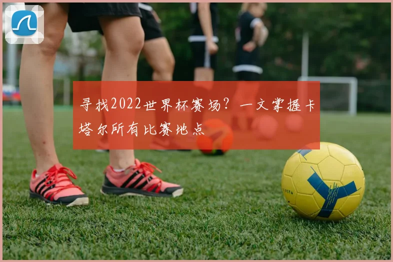 寻找2022世界杯赛场？一文掌握卡塔尔所有比赛地点