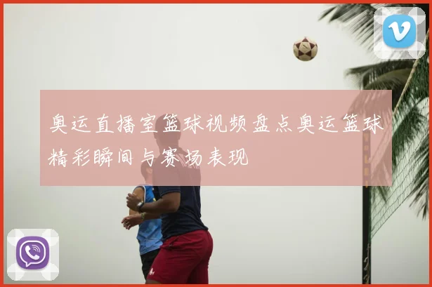 奥运直播室篮球视频盘点奥运篮球精彩瞬间与赛场表现