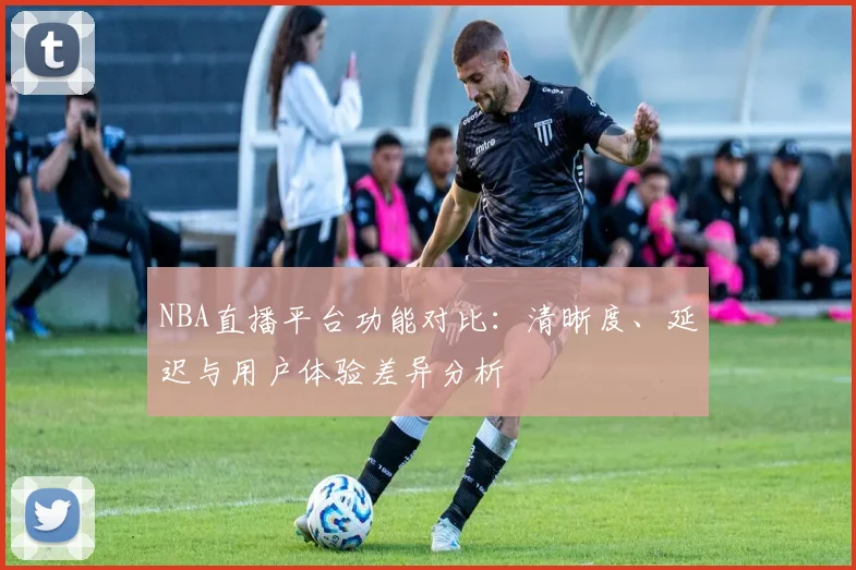 NBA直播平台功能对比：清晰度、延迟与用户体验差异分析