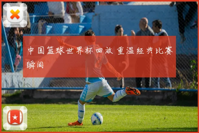 中国篮球世界杯回放 重温经典比赛瞬间