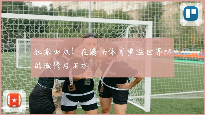 独家回放!在腾讯体育重温世界杯的激情与泪水