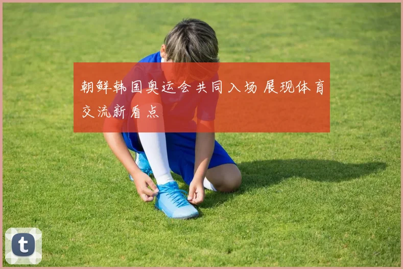 朝鲜韩国奥运会共同入场 展现体育交流新看点