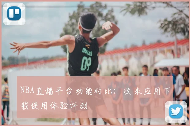 NBA直播平台功能对比：收米应用下载使用体验评测