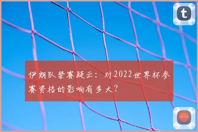 伊朗队禁赛疑云:对2022世界杯参赛资格的影响有多大?
