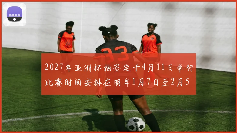 2027年亚洲杯抽签定于4月11日举行比赛时间安排在明年1月7日至2月5日