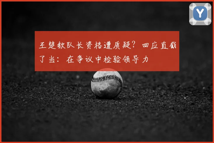 王楚钦队长资格遭质疑?回应直截了当:在争议中检验领导力