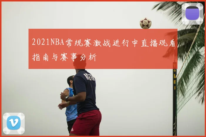 2021NBA常规赛激战进行中直播观看指南与赛事分析