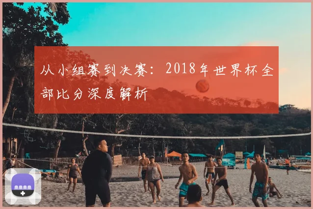 从小组赛到决赛：2018年世界杯全部比分深度解析