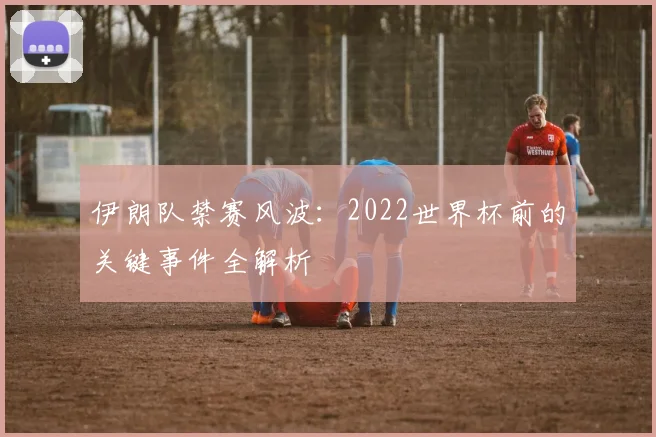 伊朗队禁赛风波:2022世界杯前的关键事件全解析