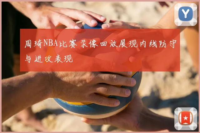 周琦NBA比赛录像回放展现内线防守与进攻表现