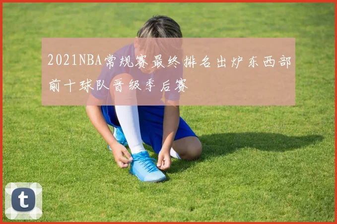 2021NBA常规赛最终排名出炉东西部前十球队晋级季后赛