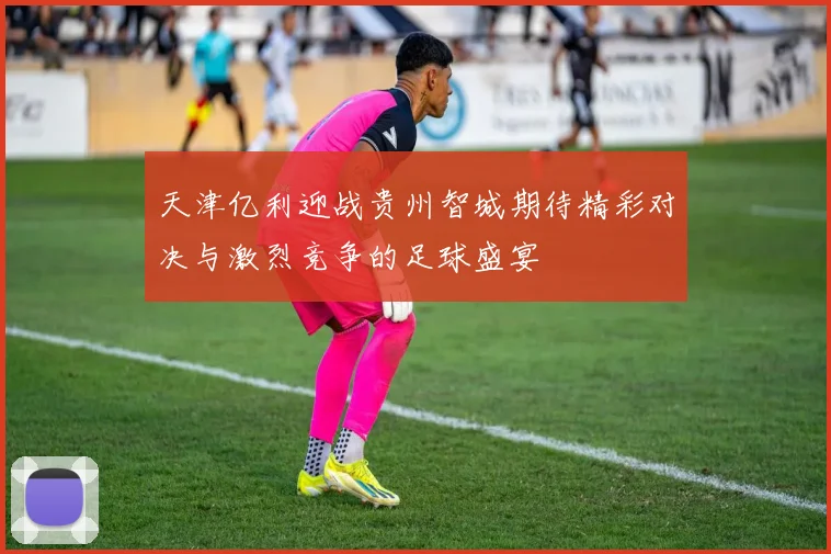天津亿利迎战贵州智城期待精彩对决与激烈竞争的足球盛宴