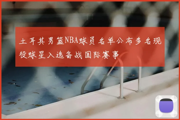 土耳其男篮NBA球员名单公布多名现役球星入选备战国际赛事