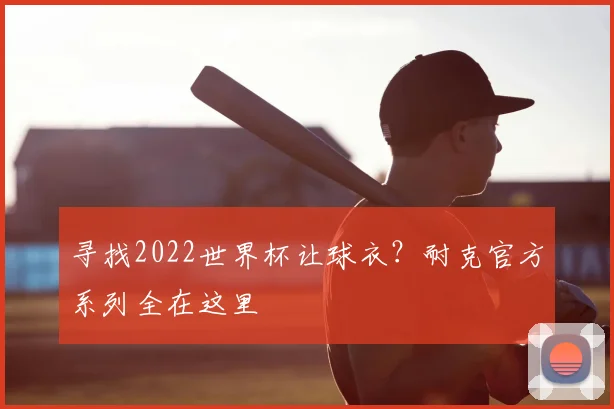 寻找2022世界杯让球衣？耐克官方系列全在这里