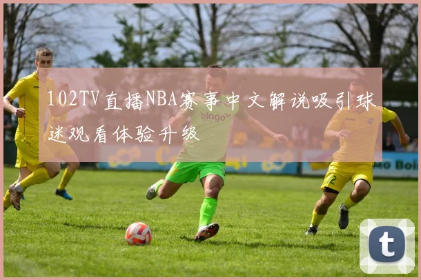 102TV直播NBA赛事中文解说吸引球迷观看体验升级