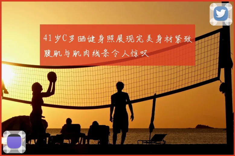 41岁C罗晒健身照展现完美身材紧致腹肌与肌肉线条令人惊叹
