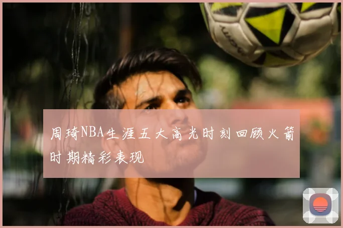 周琦NBA生涯五大高光时刻回顾火箭时期精彩表现