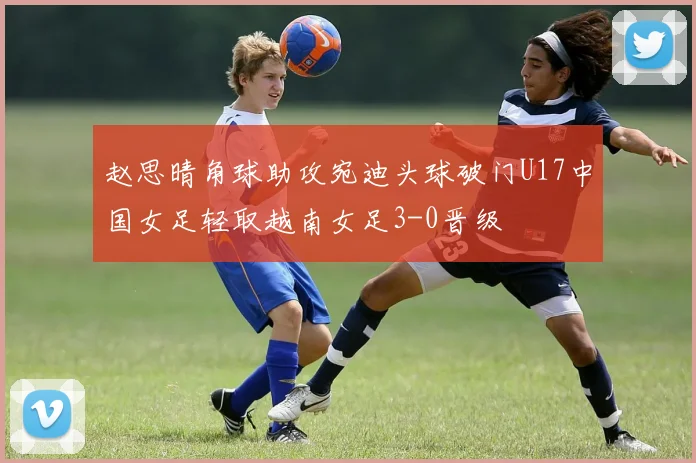 赵思晴角球助攻宛迪头球破门U17中国女足轻取越南女足3-0晋级