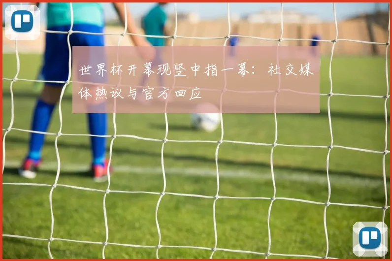 世界杯开幕现竖中指一幕：社交媒体热议与官方回应