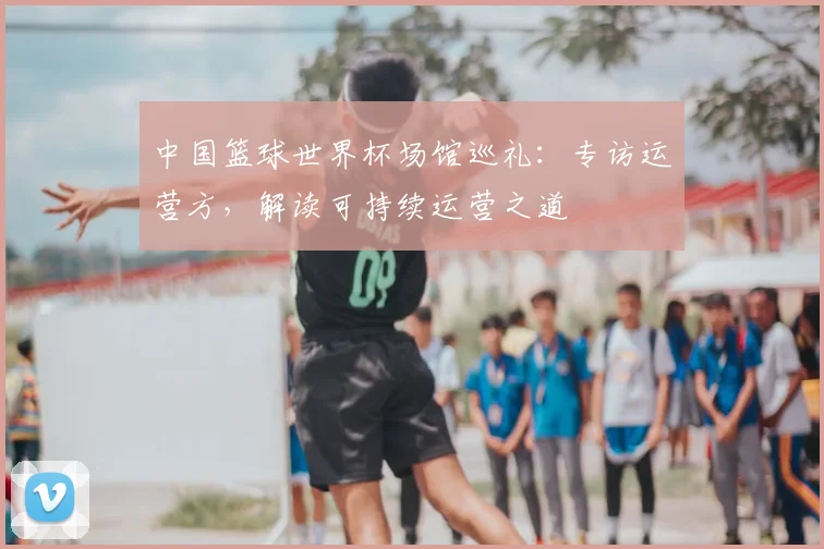 中国篮球世界杯场馆巡礼：专访运营方，解读可持续运营之道