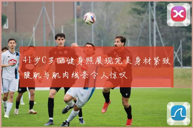 41岁C罗晒健身照展现完美身材紧致腹肌与肌肉线条令人惊叹