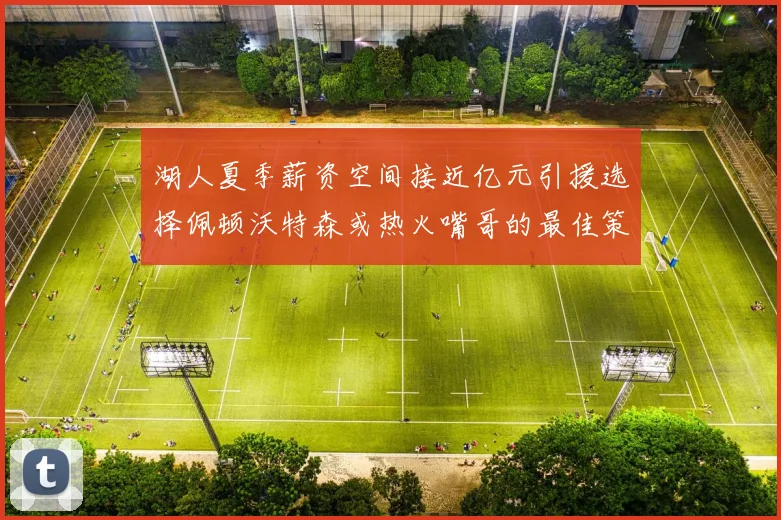 湖人夏季薪资空间接近亿元引援选择佩顿沃特森或热火嘴哥的最佳策略
