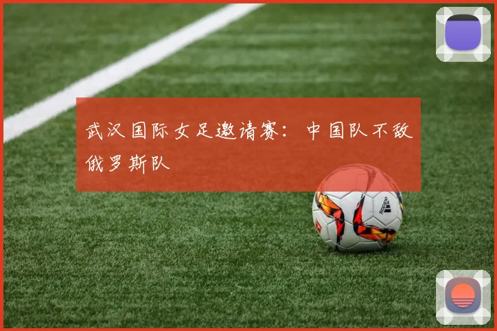 武汉国际女足邀请赛：中国队不敌俄罗斯队
