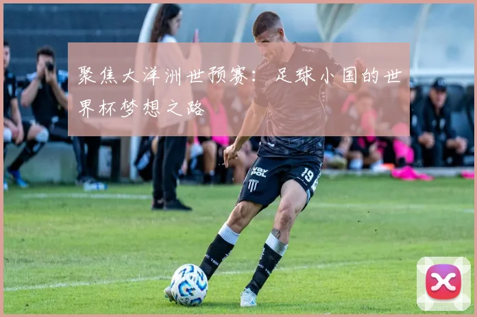 聚焦大洋洲世预赛：足球小国的世界杯梦想之路